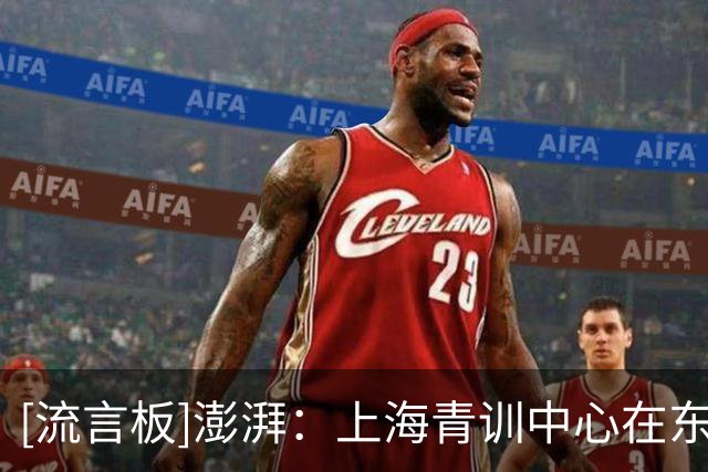 [流言板]澎湃：上海青训中心在东方绿洲落成，目标成为中国克莱枫丹